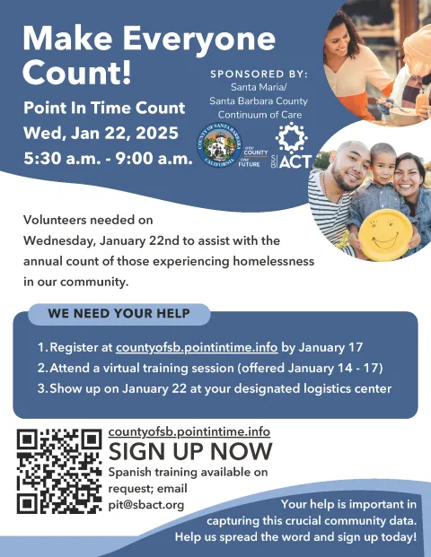 Make Everyone Count: ! Point In Time Count Wed, Jan 22, 2025 5:30 a.m. - 9:00 a.m. S PON SOR E D B Y : Santa Maria/ Santa Barbara County Continuum of Care. Volunteers needed on  Wednesday, January 22nd to assist with the annual count of those experiencing homelessness in our community. WE NEED YOUR HELP: Register at countyofsb.pointintime. SIGN UP NOW Spanish training available on request; email pit@sbact.org